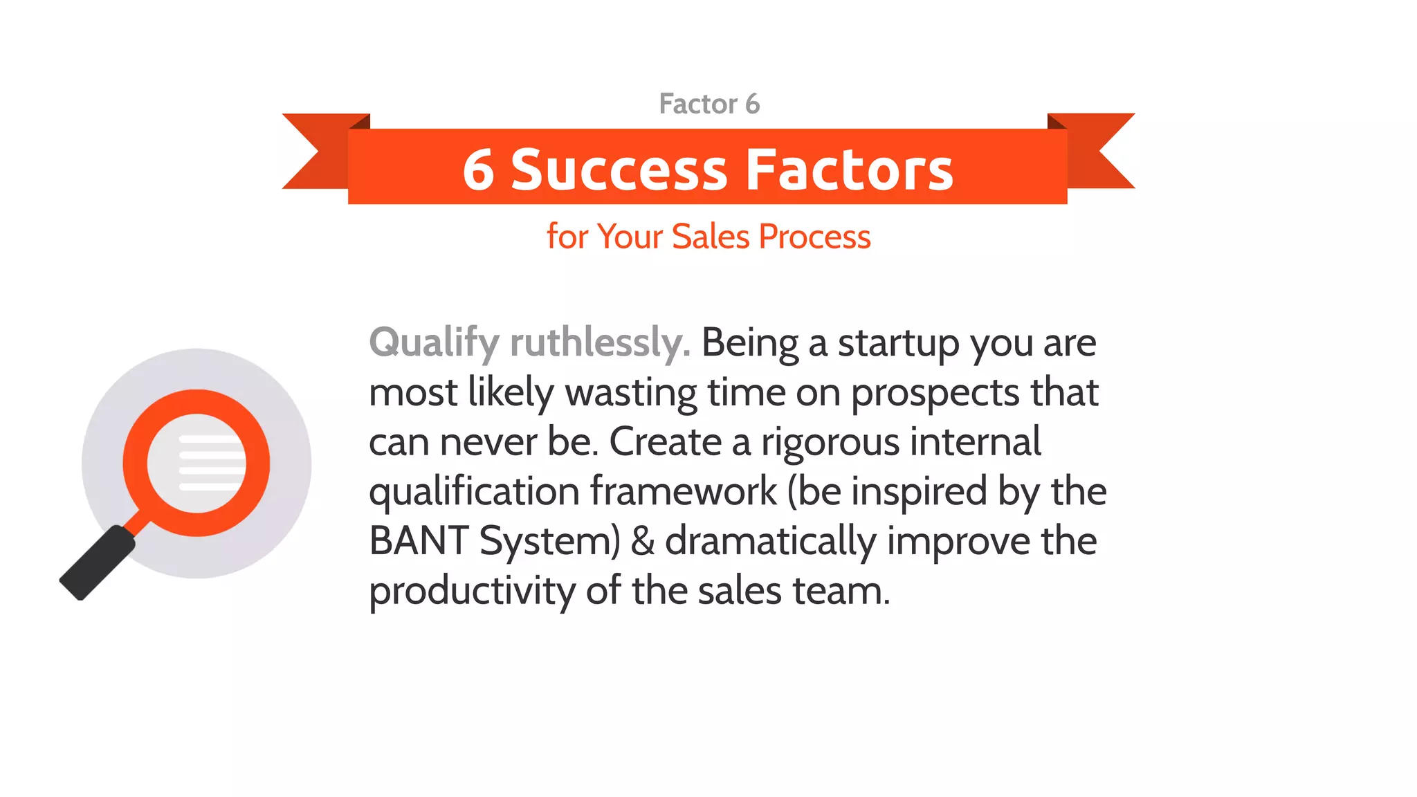 6 Success Factors
Qualify ruthlessly. Being a startup you are
most likely wasting time on prospects that
can never be. Create a rigorous internal
qualification framework (be inspired by the
BANT System) & dramatically improve the
productivity of the sales team.
for Your Sales Process
Factor 6
 