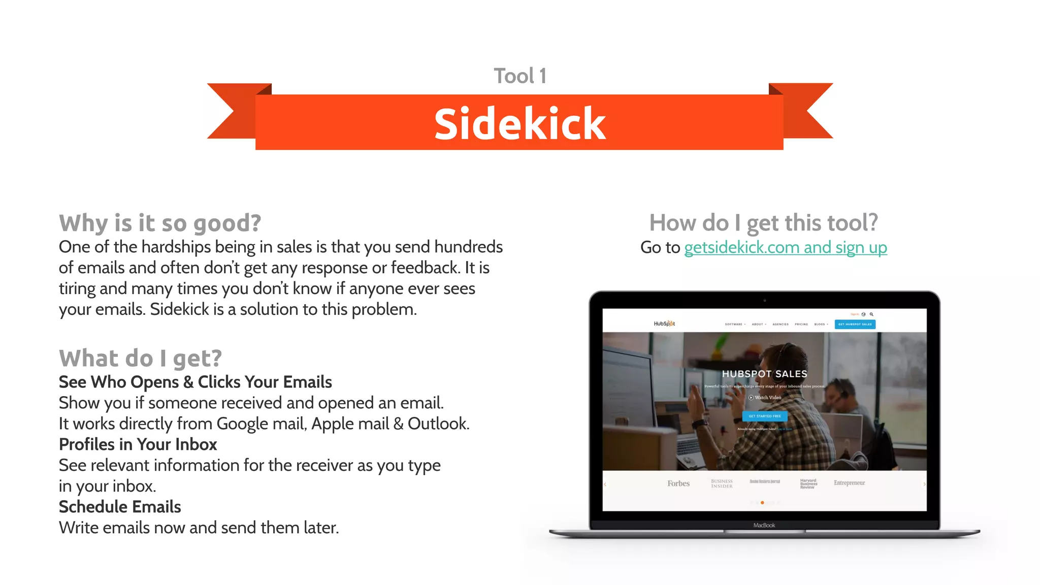 Sidekick
Tool 1
Why is it so good?
One of the hardships being in sales is that you send hundreds
of emails and often don’t get any response or feedback. It is
tiring and many times you don’t know if anyone ever sees
your emails. Sidekick is a solution to this problem.
What do I get?
See Who Opens & Clicks Your Emails
Show you if someone received and opened an email.
It works directly from Google mail, Apple mail & Outlook.
Profiles in Your Inbox
See relevant information for the receiver as you type
in your inbox.
Schedule Emails
Write emails now and send them later.
How do I get this tool?
Go to getsidekick.com and sign up
 