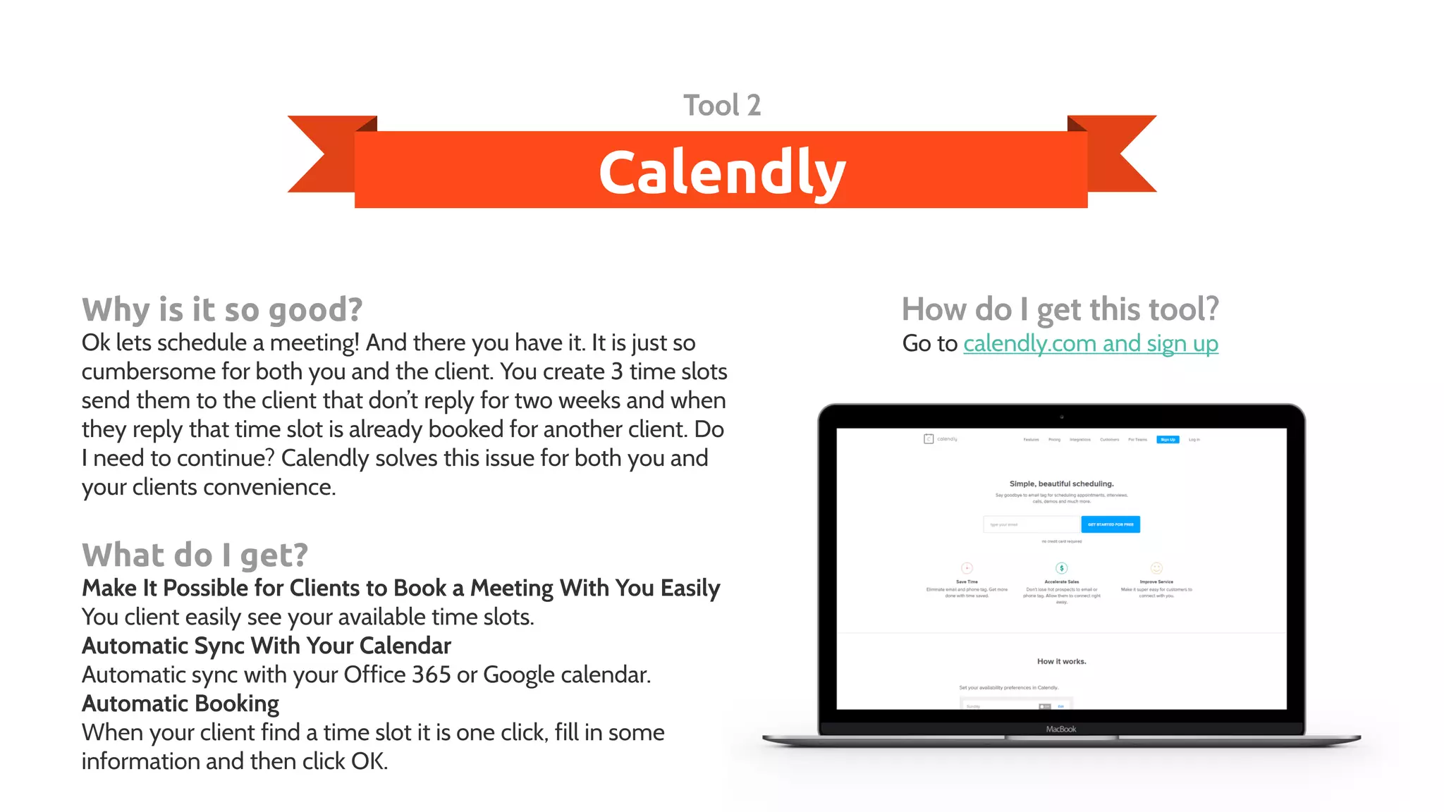 Calendly
Tool 2
Why is it so good?
Ok lets schedule a meeting! And there you have it. It is just so
cumbersome for both you and the client. You create 3 time slots
send them to the client that don’t reply for two weeks and when
they reply that time slot is already booked for another client. Do
I need to continue? Calendly solves this issue for both you and
your clients convenience.
What do I get?
Make It Possible for Clients to Book a Meeting With You Easily
You client easily see your available time slots.
Automatic Sync With Your Calendar
Automatic sync with your Office 365 or Google calendar.
Automatic Booking
When your client find a time slot it is one click, fill in some
information and then click OK.
How do I get this tool?
Go to calendly.com and sign up
 