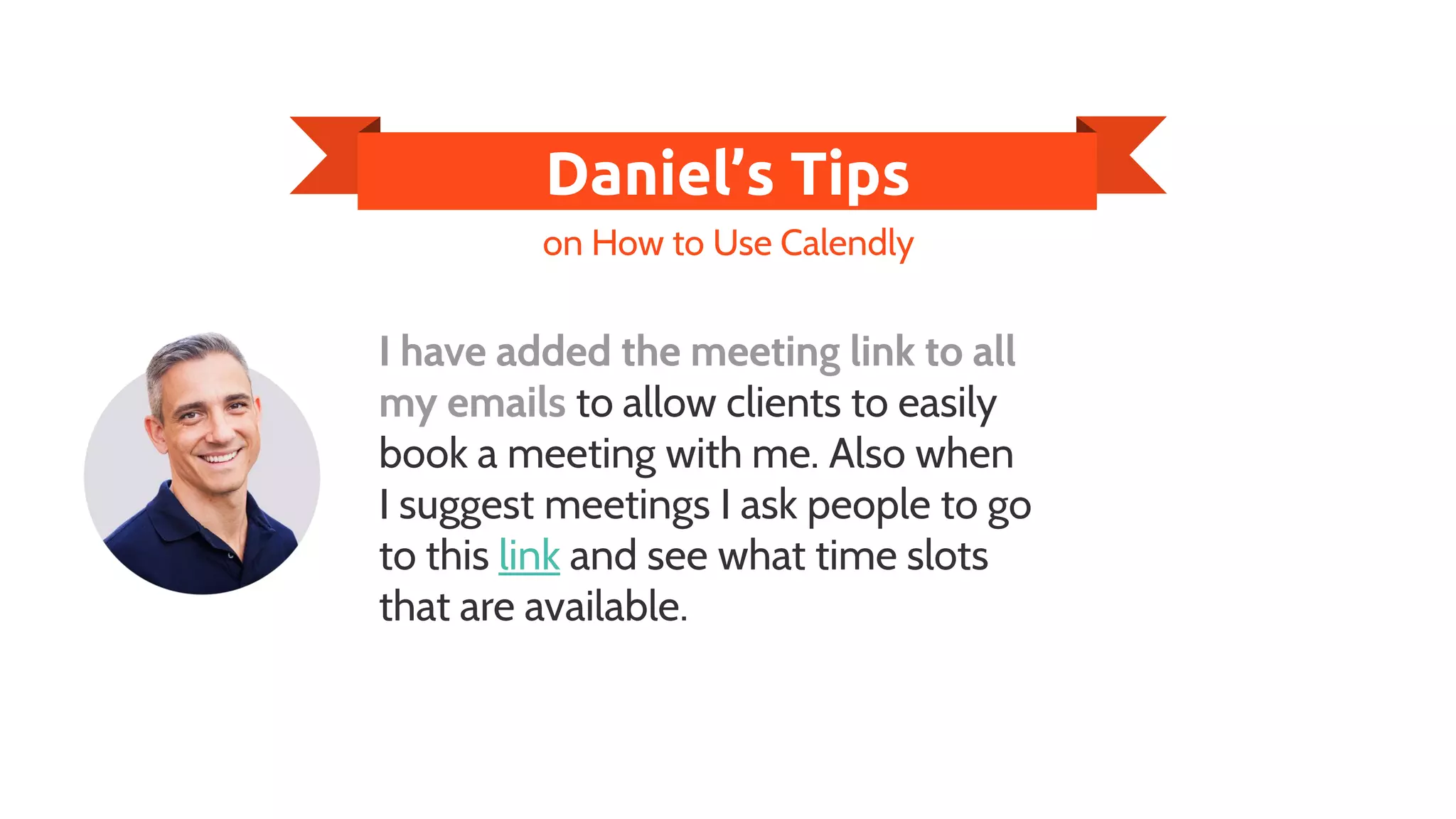 Daniel’s Tips
I have added the meeting link to all
my emails to allow clients to easily
book a meeting with me. Also when
I suggest meetings I ask people to go
to this link and see what time slots
that are available.
on How to Use Calendly
 