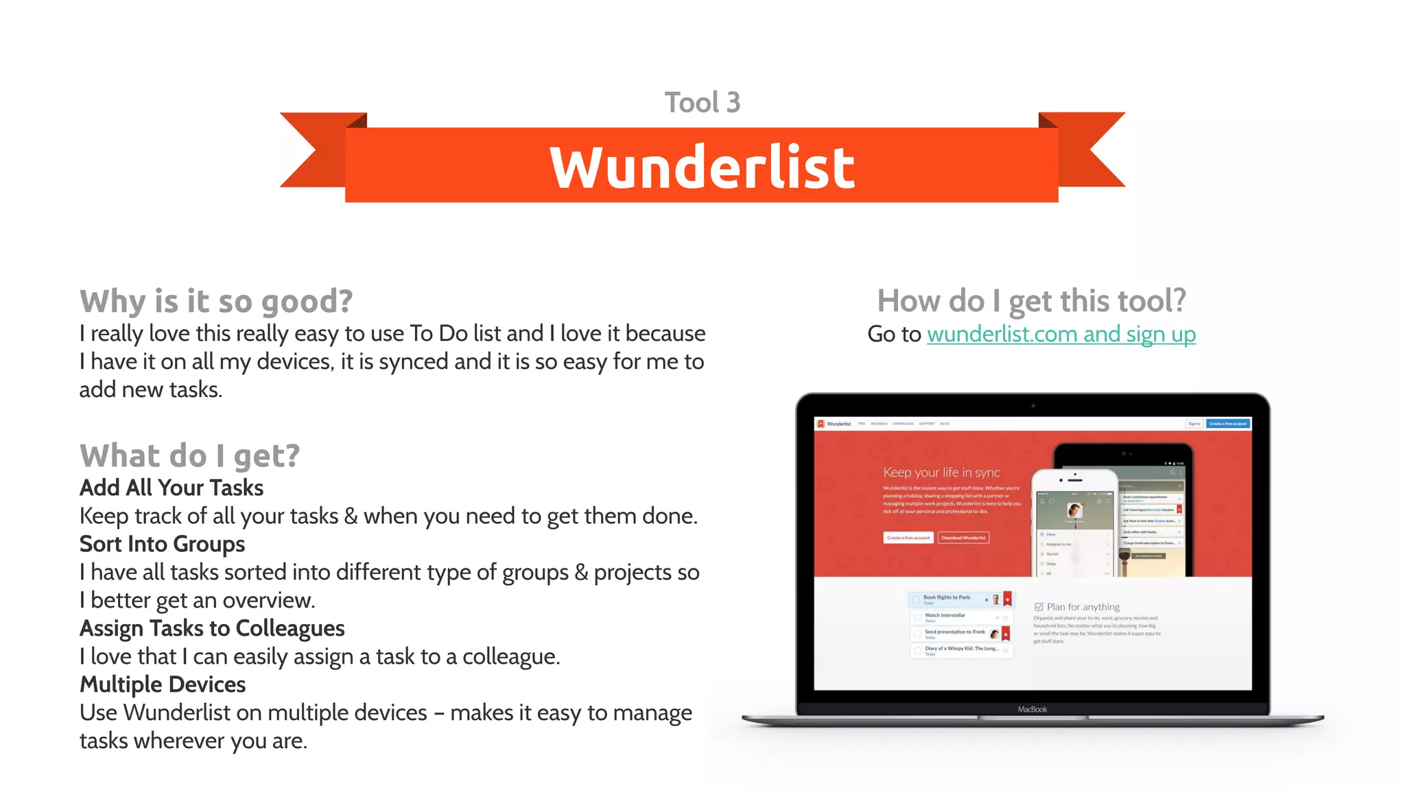 Wunderlist
Tool 3
Why is it so good?
I really love this really easy to use To Do list and I love it because
I have it on all my devices, it is synced and it is so easy for me to
add new tasks.
What do I get?
Add All Your Tasks
Keep track of all your tasks & when you need to get them done.
Sort Into Groups
I have all tasks sorted into different type of groups & projects so
I better get an overview.
Assign Tasks to Colleagues
I love that I can easily assign a task to a colleague.
Multiple Devices
Use Wunderlist on multiple devices – makes it easy to manage
tasks wherever you are.
How do I get this tool?
Go to wunderlist.com and sign up
 