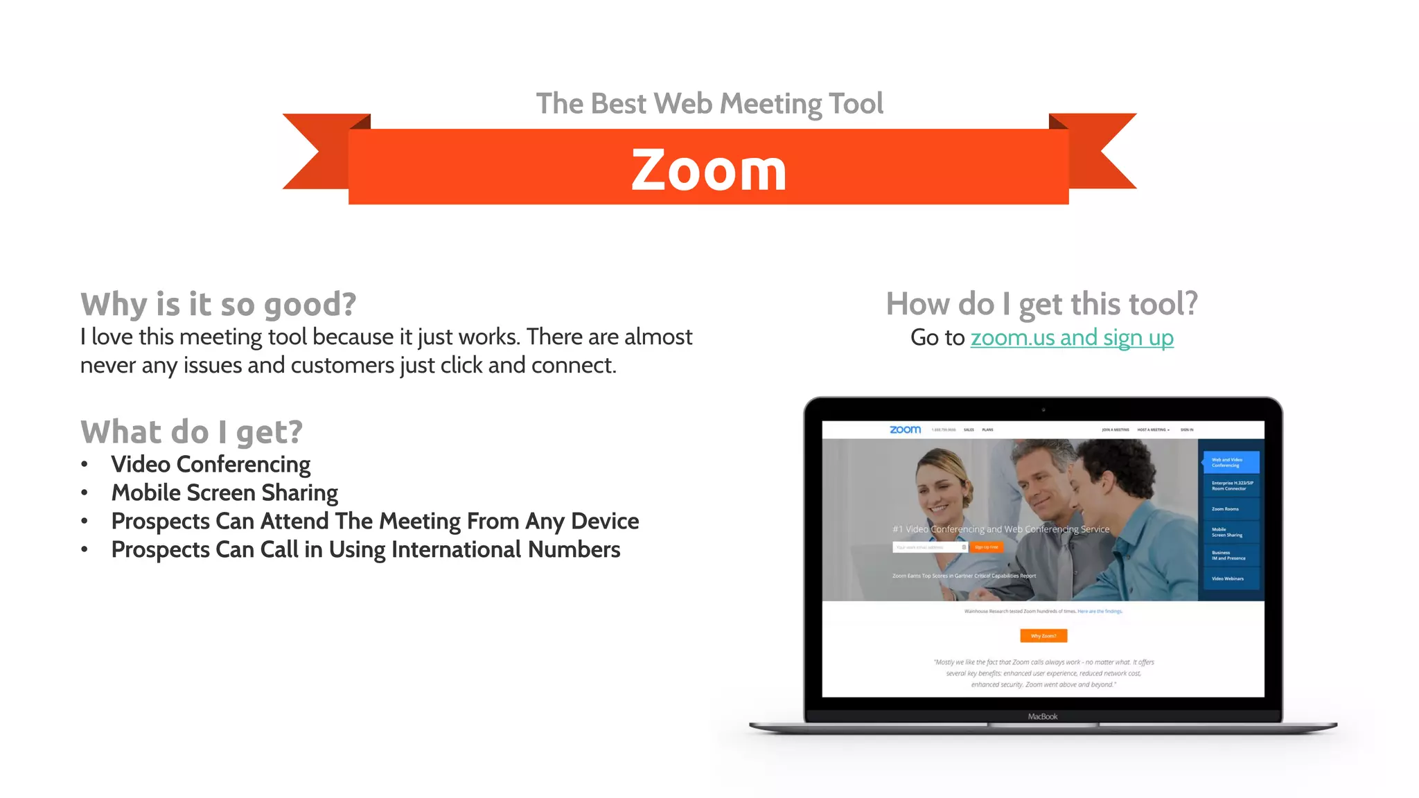 Zoom
The Best Web Meeting Tool
Why is it so good?
I love this meeting tool because it just works. There are almost
never any issues and customers just click and connect.
What do I get?
• Video Conferencing
• Mobile Screen Sharing
• Prospects Can Attend The Meeting From Any Device
• Prospects Can Call in Using International Numbers
How do I get this tool?
Go to zoom.us and sign up
 