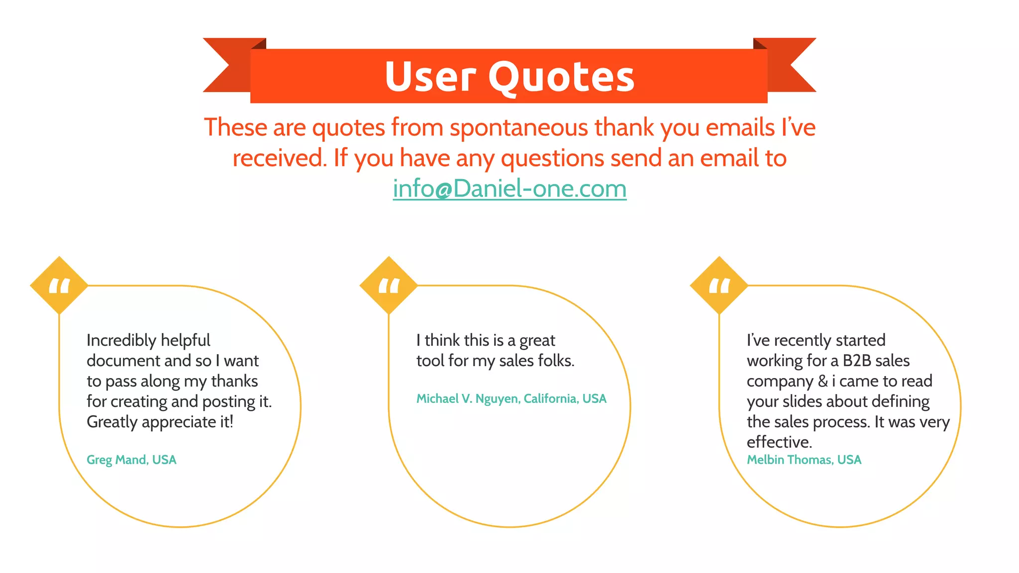 User Quotes
These are quotes from spontaneous thank you emails I’ve
received. If you have any questions send an email to
info@Daniel-one.com
“ Incredibly helpful
document and so I want
to pass along my thanks
for creating and posting it.
Greatly appreciate it!
Greg Mand, USA
“ I think this is a great
tool for my sales folks.
Michael V. Nguyen, California, USA
“ I’ve recently started
working for a B2B sales
company & i came to read
your slides about defining
the sales process. It was very
effective.
Melbin Thomas, USA
 