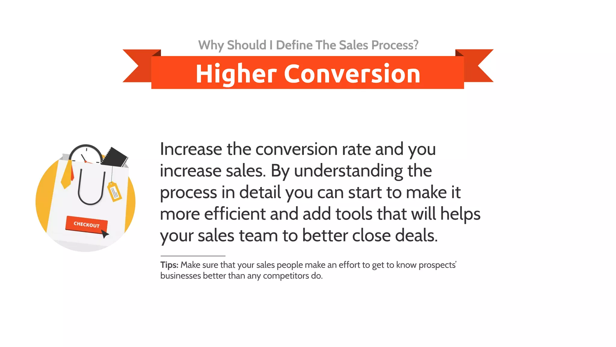 Increase the conversion rate and you
increase sales. By understanding the
process in detail you can start to make it
more efficient and add tools that will helps
your sales team to better close deals.
Tips: Make sure that your sales people make an effort to get to know prospects’
businesses better than any competitors do.
Higher Conversion
Why Should I Define The Sales Process?
 