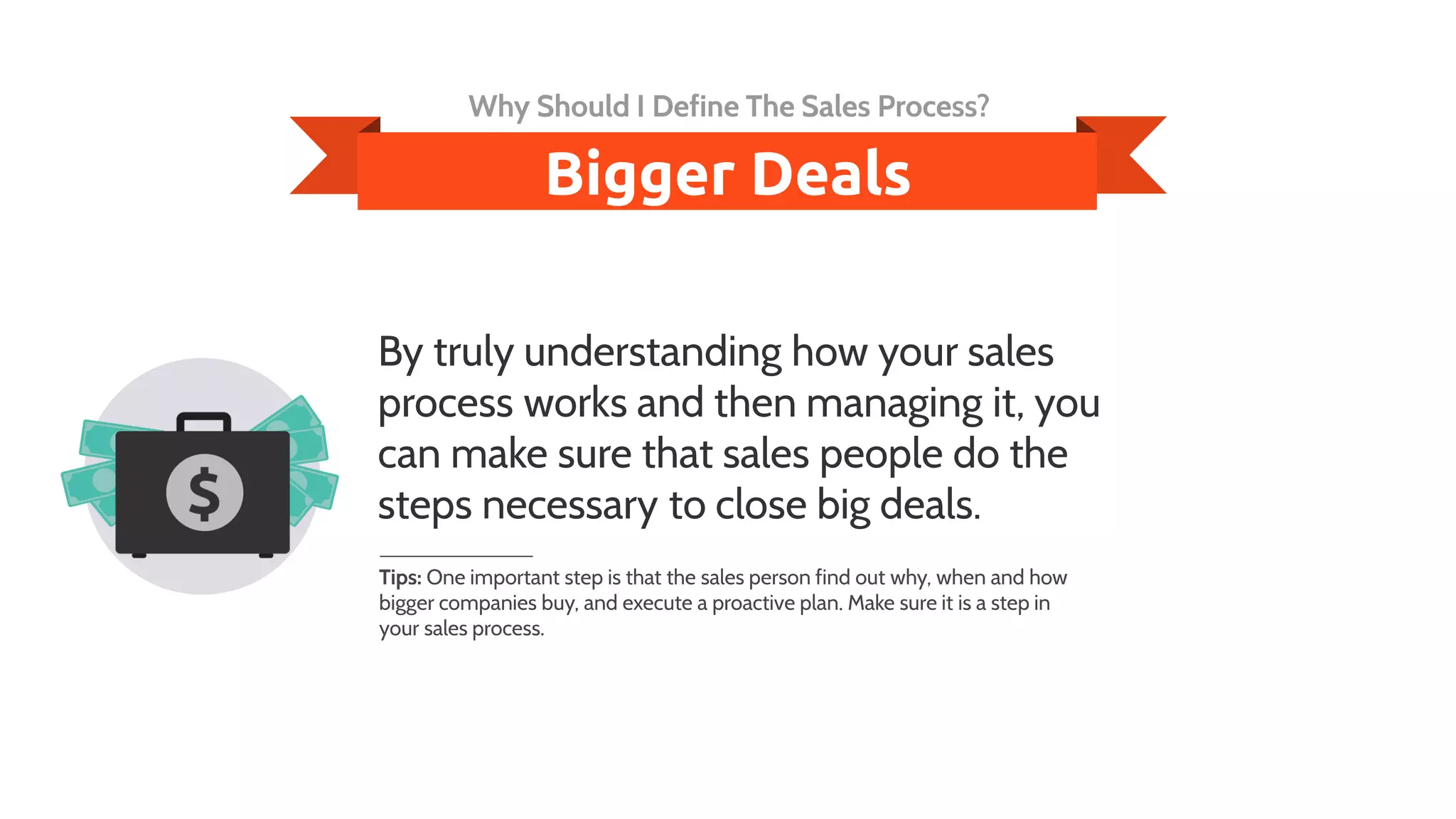 By truly understanding how your sales
process works and then managing it, you
can make sure that sales people do the
steps necessary to close big deals.
Tips: One important step is that the sales person find out why, when and how
bigger companies buy, and execute a proactive plan. Make sure it is a step in
your sales process.
Bigger Deals
Why Should I Define The Sales Process?
 