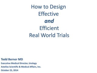 How to Design
Effective
and
Efficient
Real World Trials
Todd Berner MD
Executive Medical Director, Urology
Astellas Scientific & Medical Affairs, Inc.
October 23, 2014
 