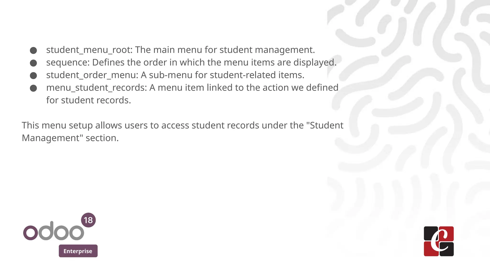 Enterprise
● student_menu_root: The main menu for student management.
● sequence: Defines the order in which the menu items are displayed.
● student_order_menu: A sub-menu for student-related items.
● menu_student_records: A menu item linked to the action we defined
for student records.
This menu setup allows users to access student records under the "Student
Management" section.
 