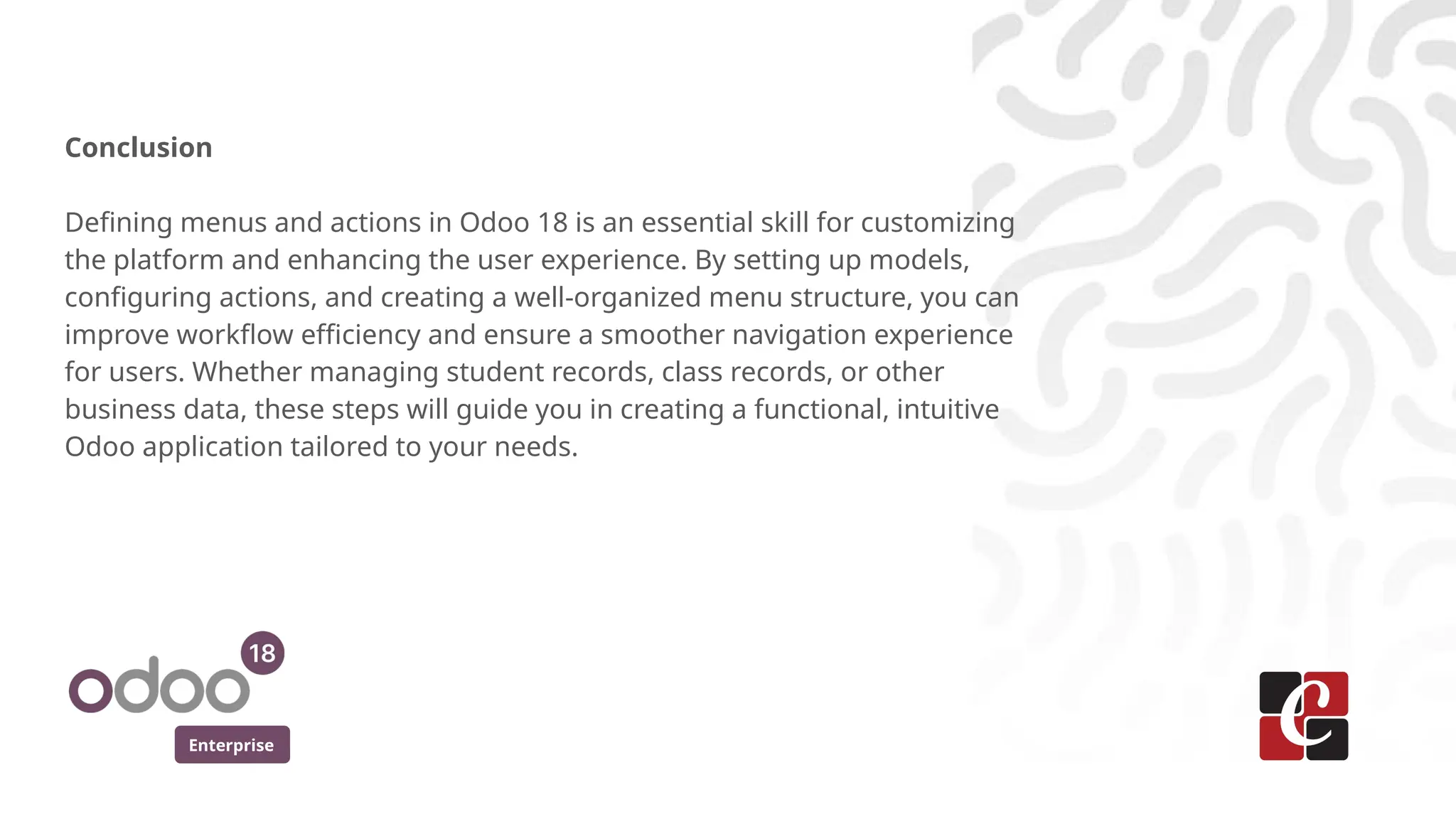 Enterprise
Conclusion
Defining menus and actions in Odoo 18 is an essential skill for customizing
the platform and enhancing the user experience. By setting up models,
configuring actions, and creating a well-organized menu structure, you can
improve workflow efficiency and ensure a smoother navigation experience
for users. Whether managing student records, class records, or other
business data, these steps will guide you in creating a functional, intuitive
Odoo application tailored to your needs.
 