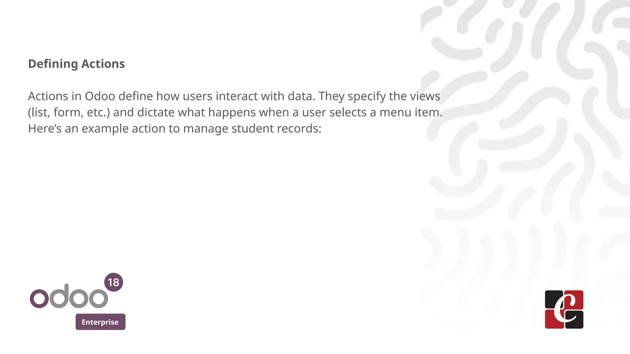 Enterprise
Defining Actions
Actions in Odoo define how users interact with data. They specify the views
(list, form, etc.) and dictate what happens when a user selects a menu item.
Here’s an example action to manage student records:
 