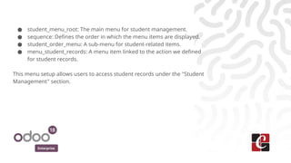 Enterprise
● student_menu_root: The main menu for student management.
● sequence: Defines the order in which the menu items are displayed.
● student_order_menu: A sub-menu for student-related items.
● menu_student_records: A menu item linked to the action we defined
for student records.
This menu setup allows users to access student records under the "Student
Management" section.
 
