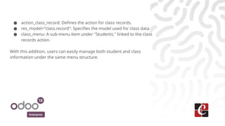 Enterprise
● action_class_record: Defines the action for class records.
● res_model="class.record": Specifies the model used for class data.
● class_menu: A sub-menu item under "Students," linked to the class
records action.
With this addition, users can easily manage both student and class
information under the same menu structure.
 