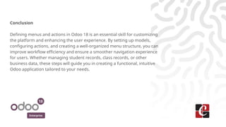Enterprise
Conclusion
Defining menus and actions in Odoo 18 is an essential skill for customizing
the platform and enhancing the user experience. By setting up models,
configuring actions, and creating a well-organized menu structure, you can
improve workflow efficiency and ensure a smoother navigation experience
for users. Whether managing student records, class records, or other
business data, these steps will guide you in creating a functional, intuitive
Odoo application tailored to your needs.
 