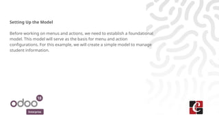 Enterprise
Setting Up the Model
Before working on menus and actions, we need to establish a foundational
model. This model will serve as the basis for menu and action
configurations. For this example, we will create a simple model to manage
student information.
 