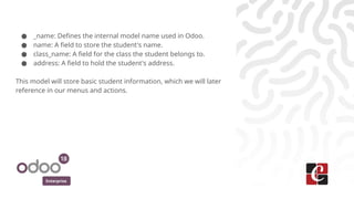 Enterprise
● _name: Defines the internal model name used in Odoo.
● name: A field to store the student's name.
● class_name: A field for the class the student belongs to.
● address: A field to hold the student's address.
This model will store basic student information, which we will later
reference in our menus and actions.
 