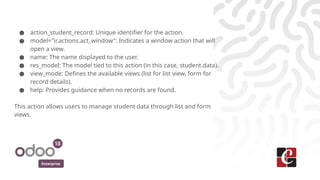 Enterprise
● action_student_record: Unique identifier for the action.
● model="ir.actions.act_window": Indicates a window action that will
open a view.
● name: The name displayed to the user.
● res_model: The model tied to this action (in this case, student.data).
● view_mode: Defines the available views (list for list view, form for
record details).
● help: Provides guidance when no records are found.
This action allows users to manage student data through list and form
views.
 