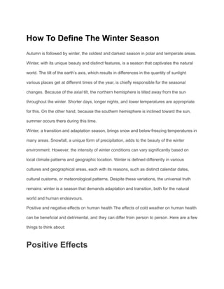 How To Define The Winter Season
Autumn is followed by winter, the coldest and darkest season in polar and temperate areas.
Winter, with its unique beauty and distinct features, is a season that captivates the natural
world. The tilt of the earth’s axis, which results in differences in the quantity of sunlight
various places get at different times of the year, is chiefly responsible for the seasonal
changes. Because of the axial tilt, the northern hemisphere is tilted away from the sun
throughout the winter. Shorter days, longer nights, and lower temperatures are appropriate
for this. On the other hand, because the southern hemisphere is inclined toward the sun,
summer occurs there during this time.
Winter, a transition and adaptation season, brings snow and below-freezing temperatures in
many areas. Snowfall, a unique form of precipitation, adds to the beauty of the winter
environment. However, the intensity of winter conditions can vary significantly based on
local climate patterns and geographic location. Winter is defined differently in various
cultures and geographical areas, each with its reasons, such as distinct calendar dates,
cultural customs, or meteorological patterns. Despite these variations, the universal truth
remains: winter is a season that demands adaptation and transition, both for the natural
world and human endeavours.
Positive and negative effects on human health The effects of cold weather on human health
can be beneficial and detrimental, and they can differ from person to person. Here are a few
things to think about:
Positive Effects
 