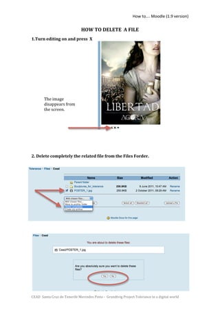 How to…. Moodle (1.9 version) 


                               HOW TO DELETE  A FILE 
1.Turn editing on and press  X                     

                                                   
         
         
         
         
         
         
         
         
         
        The image 
         
        disappears from 
         
        the screen. 
         
         
         
         
         
         
         
2. Delete completely the related file from the Files Forder. 
 

 
 
                        

 
 
 
 

 
 




CEAD  Santa Cruz de Tenerife Mercedes Pinto ‐  Grundtvig Project Tolerance in a digital world 
 
