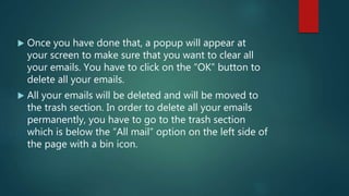  Once you have done that, a popup will appear at
your screen to make sure that you want to clear all
your emails. You have to click on the “OK” button to
delete all your emails.
 All your emails will be deleted and will be moved to
the trash section. In order to delete all your emails
permanently, you have to go to the trash section
which is below the “All mail” option on the left side of
the page with a bin icon.
 