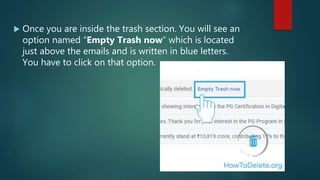  Once you are inside the trash section. You will see an
option named “Empty Trash now” which is located
just above the emails and is written in blue letters.
You have to click on that option.
 