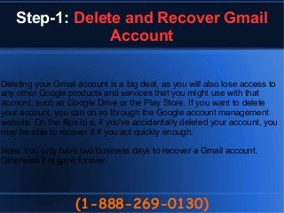 Step-1: Delete and Recover Gmail
Account
(1-888-269-0130)
Deleting your Gmail account is a big deal, as you will also lose access to
any other Google products and services that you might use with that
account, such as Google Drive or the Play Store. If you want to delete
your account, you can do so through the Google account management
website. On the flips id e, if you've accidentally deleted your account, you
may be able to recover it if you act quickly enough.
Note: You only have two business days to recover a Gmail account.
Otherwise it is gone forever.
 