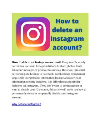 How to delete an Instagram account? Every month, nearly
one billion users use Instagram friends to share photos, track
followers’ messages or promote businesses. However, this social
networking site belongs to Facebook. Facebook has experienced
large-scale user personal information leakage and a series of
information security incidents. It is difficult to avoid similar
incidents on Instagram. If you don’t want to use Instagram or
want to disable your IG account, this article will teach you how to
permanently delete or temporarily disable your Instagram
account.
Why not use Instagram?
 