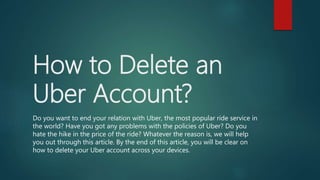 How to Delete an
Uber Account?
Do you want to end your relation with Uber, the most popular ride service in
the world? Have you got any problems with the policies of Uber? Do you
hate the hike in the price of the ride? Whatever the reason is, we will help
you out through this article. By the end of this article, you will be clear on
how to delete your Uber account across your devices.
 