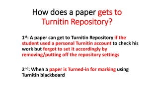 How does a paper gets to
Turnitin Repository?
1st: A paper can get to Turnitin Repository if the
student used a personal Turnitin account to check his
work but forgot to set it accordingly by
removing/putting off the repository settings
2nd: When a paper is Turned-in for marking using
Turnitin blackboard
 