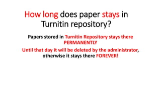 How long does paper stays in
Turnitin repository?
Papers stored in Turnitin Repository stays there
PERMANENTLY
Until that day it will be deleted by the administrator,
otherwise it stays there FOREVER!
 