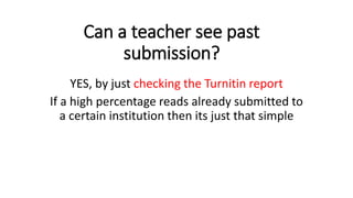 Can a teacher see past
submission?
YES, by just checking the Turnitin report
If a high percentage reads already submitted to
a certain institution then its just that simple
 