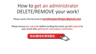 How to get an administrator
DELETE/REMOVE your work!
Please send a formal email to turnitinexperthelper@gmail.com
Please ensure you subscribe before sending the email, we will respond to
your email after getting the subscription notification
 