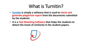 What is Turnitin?
• Turnitin is simply a software that is used to check and
generate plagiarism report from the documents submitted
by the students.
• It is a Text Matching Software that helps the students to
detect the levels of similarity in the student papers.
 