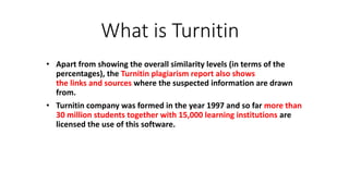 What is Turnitin
• Apart from showing the overall similarity levels (in terms of the
percentages), the Turnitin plagiarism report also shows
the links and sources where the suspected information are drawn
from.
• Turnitin company was formed in the year 1997 and so far more than
30 million students together with 15,000 learning institutions are
licensed the use of this software.
 