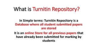 What is Turnitin Repository?
In Simple terms: Turnitin Repository is a
Database where all student submitted papers
are stored
It is an online Store for all previous papers that
have already been submitted for marking by
students
 