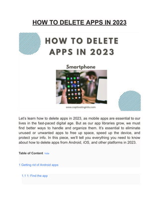 HOW TO DELETE APPS IN 2023
Let’s learn how to delete apps in 2023, as mobile apps are essential to our
lives in the fast-paced digital age. But as our app libraries grow, we must
find better ways to handle and organize them. It’s essential to eliminate
unused or unwanted apps to free up space, speed up the device, and
protect your info. In this piece, we’ll tell you everything you need to know
about how to delete apps from Android, iOS, and other platforms in 2023.
Table of Content hide
1 Getting rid of Android apps
1.1 1: Find the app
 