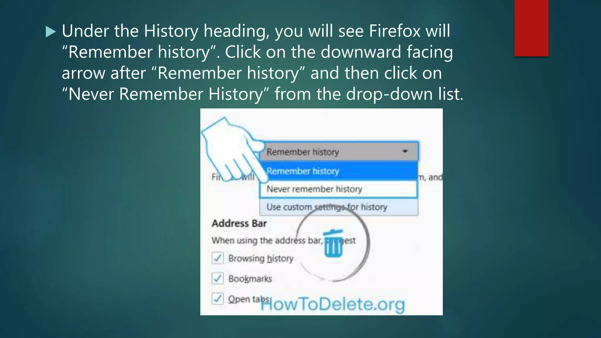  Under the History heading, you will see Firefox will
“Remember history”. Click on the downward facing
arrow after “Remember history” and then click on
“Never Remember History” from the drop-down list.
 