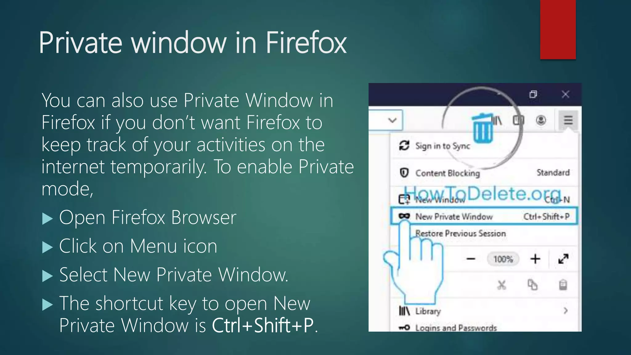 Private window in Firefox
You can also use Private Window in
Firefox if you don’t want Firefox to
keep track of your activities on the
internet temporarily. To enable Private
mode,
 Open Firefox Browser
 Click on Menu icon
 Select New Private Window.
 The shortcut key to open New
Private Window is Ctrl+Shift+P.
 