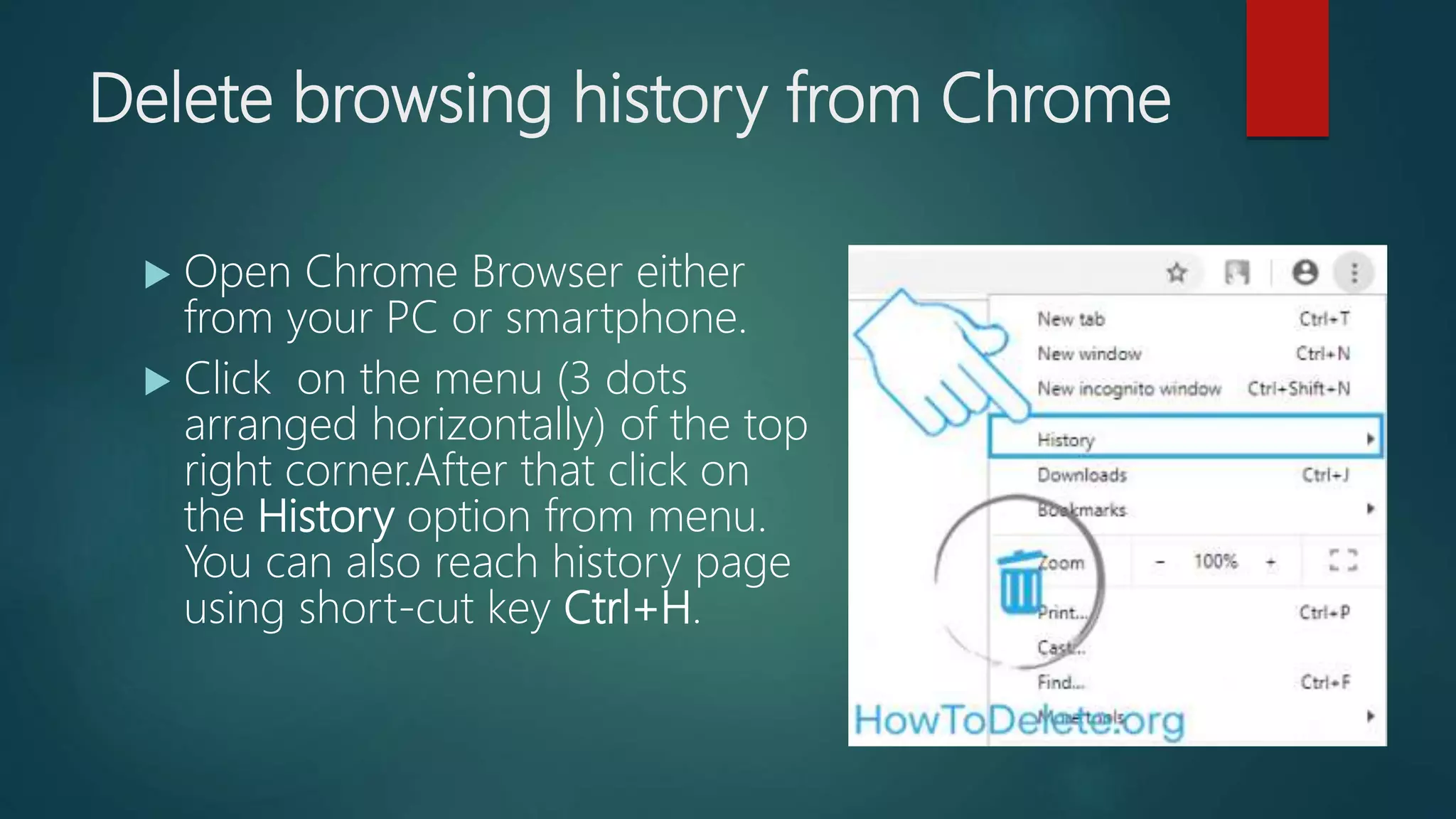 Delete browsing history from Chrome
 Open Chrome Browser either
from your PC or smartphone.
 Click on the menu (3 dots
arranged horizontally) of the top
right corner.After that click on
the History option from menu.
You can also reach history page
using short-cut key Ctrl+H.
 
