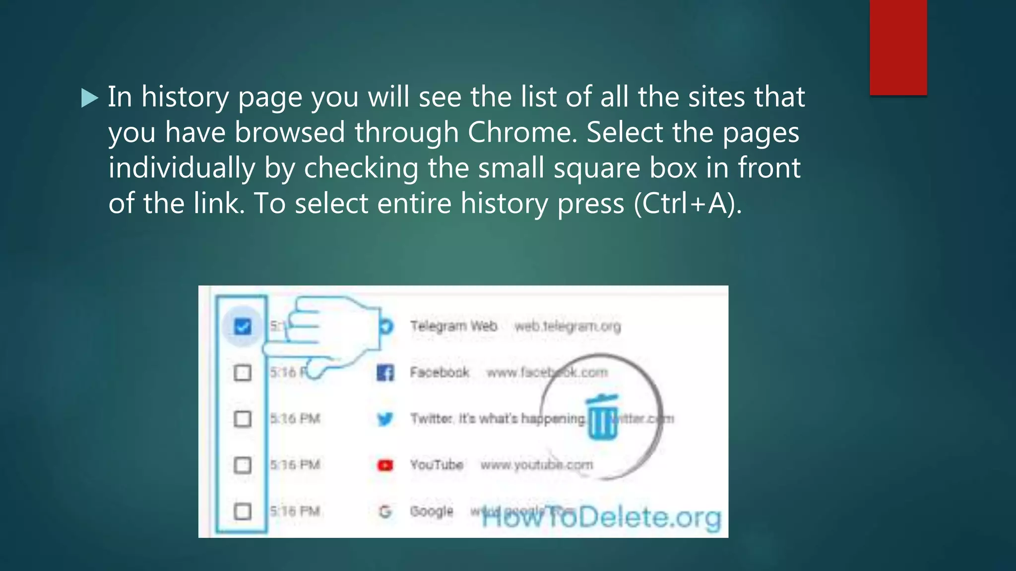  In history page you will see the list of all the sites that
you have browsed through Chrome. Select the pages
individually by checking the small square box in front
of the link. To select entire history press (Ctrl+A).
 