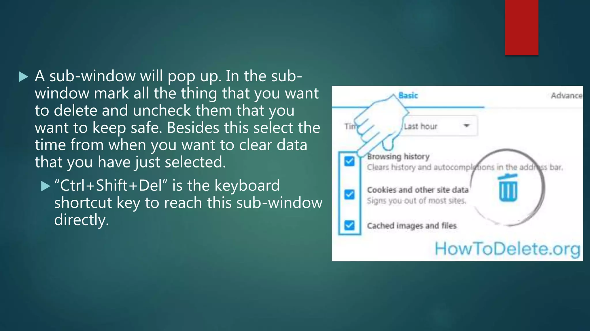  A sub-window will pop up. In the sub-
window mark all the thing that you want
to delete and uncheck them that you
want to keep safe. Besides this select the
time from when you want to clear data
that you have just selected.
 “Ctrl+Shift+Del” is the keyboard
shortcut key to reach this sub-window
directly.
 