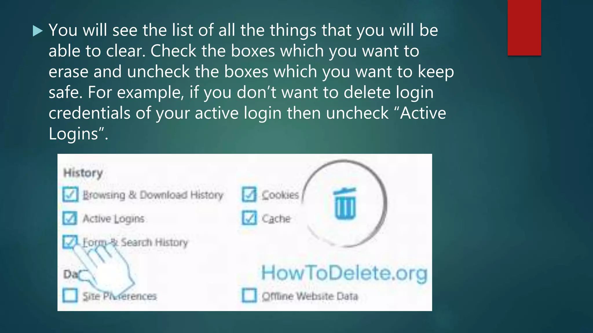  You will see the list of all the things that you will be
able to clear. Check the boxes which you want to
erase and uncheck the boxes which you want to keep
safe. For example, if you don’t want to delete login
credentials of your active login then uncheck “Active
Logins”.
 
