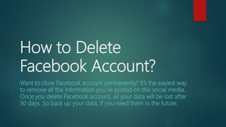 How to Delete
Facebook Account?
Want to close Facebook account permanently? It’s the easiest way
to remove all the information you’ve posted on this social media.
Once you delete Facebook account, all your data will be lost after
30 days. So back up your data, if you need them in the future.
 