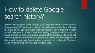 How to delete Google
search history?
Are you having issues while clearing your Google search history from your
Google account? Don’t stress, this article will offer you the best solution
for every one of your questions with the most proficient method to clear
your Google search history. Either it is clearing google search history from
a web browser or from your phone you are at the right place to be to get
all your questions answered. In addition, this article will also help you to
delete and stop google from tracking your searches on Google, Youtube,
Maps. And by doing this you keep things private.
 