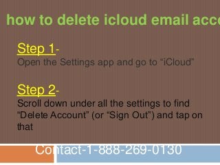 Contact-1-888-269-0130
how to delete icloud email acco
Step 1-
Open the Settings app and go to “iCloud”
Step 2-
Scroll down under all the settings to find
“Delete Account” (or “Sign Out”) and tap on
that
 