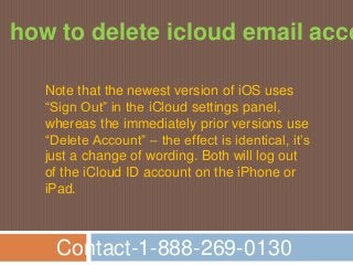 Contact-1-888-269-0130
how to delete icloud email acco
Note that the newest version of iOS uses
“Sign Out” in the iCloud settings panel,
whereas the immediately prior versions use
“Delete Account” – the effect is identical, it’s
just a change of wording. Both will log out
of the iCloud ID account on the iPhone or
iPad.
 