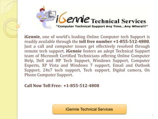 iGennie, one of world’s leading Online Computer tech Support is
readily available through the toll free number +1-855-512-4808.
Just a call and computer issues get effectively resolved through
remote tech support. iGennie fosters an adept Technical Support
team of Microsoft Certified Technicians offering Online Computer
Help, Dell and HP Tech Support, Windows Support, Computer
Experts, XP Vista and Windows 7 support, Email and Outlook
Support, 24x7 tech support, Tech support, Digital camera, On
Phone Computer Support.

Call Now Toll Free: +1-855-512-4808




                    iGennie Technical Services
                                                                   1
 