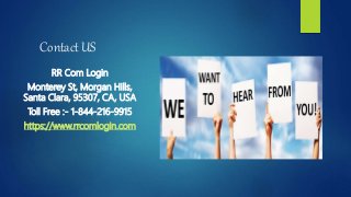 Contact US
RR Com Login
Monterey St, Morgan Hills,
Santa Clara, 95307, CA, USA
Toll Free :- 1-844-216-9915
https://www.rrcomlogin.com
 
