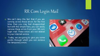RR Com Login Mail
 We can’t deny this fact that if you are
coming across these errors for the first
time, then you may feel disappointed
but with the simple fixes, you can easily
remove these errors from your RR com
login mail. These errors are not related
to your internet service.
 Today, we are going to give you some
points through which you can remove
the temporary errors.
 