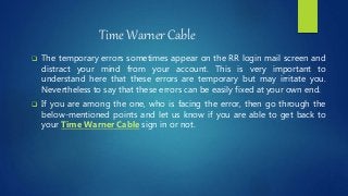 Time Warner Cable
 The temporary errors sometimes appear on the RR login mail screen and
distract your mind from your account. This is very important to
understand here that these errors are temporary but may irritate you.
Nevertheless to say that these errors can be easily fixed at your own end.
 If you are among the one, who is facing the error, then go through the
below-mentioned points and let us know if you are able to get back to
your Time Warner Cable sign in or not.
 