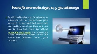 How to fix error 10060, 61,501, 10, 5, 530, 0x800ccc90
 It will hardly take your 10 minutes to
eliminate all the errors from your
account. If you feel that errors are
not getting resolved, then you can
go to help link from the official
www RR com login link. Follow the
steps mentioned below to fix the
temporary glitches from your
account.
 