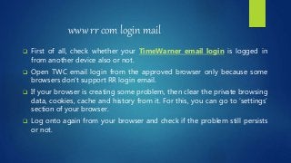 www rr com login mail
 First of all, check whether your TimeWarner email login is logged in
from another device also or not.
 Open TWC email login from the approved browser only because some
browsers don’t support RR login email.
 If your browser is creating some problem, then clear the private browsing
data, cookies, cache and history from it. For this, you can go to ‘settings’
section of your browser.
 Log onto again from your browser and check if the problem still persists
or not.
 